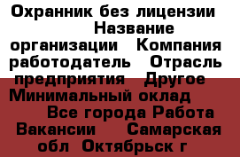 Охранник без лицензии. 2/2 › Название организации ­ Компания-работодатель › Отрасль предприятия ­ Другое › Минимальный оклад ­ 15 000 - Все города Работа » Вакансии   . Самарская обл.,Октябрьск г.